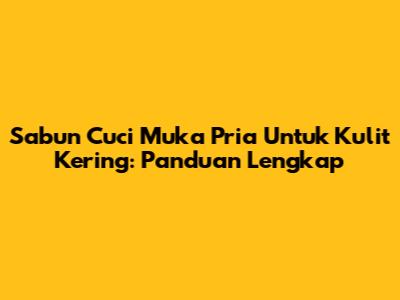 Sabun Cuci Muka Pria Untuk Kulit Kering: Panduan Lengkap