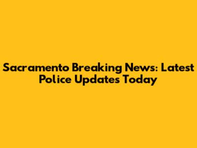 Sacramento Breaking News: Latest Police Updates Today