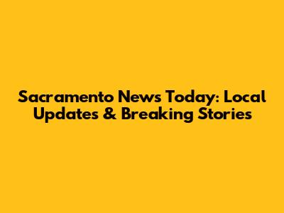 Sacramento News Today: Local Updates & Breaking Stories