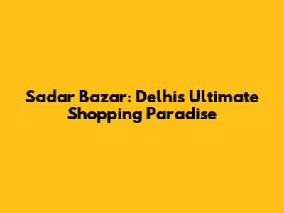 Sadar Bazar: Delhi's Ultimate Shopping Paradise