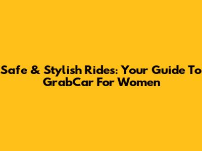 Safe & Stylish Rides: Your Guide To GrabCar For Women