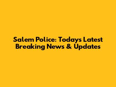 Salem Police: Today's Latest Breaking News & Updates