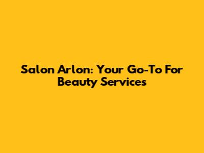 Salon Arlon: Your Go-To For Beauty Services