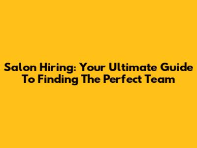 Salon Hiring: Your Ultimate Guide To Finding The Perfect Team