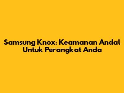 Samsung Knox: Keamanan Andal Untuk Perangkat Anda