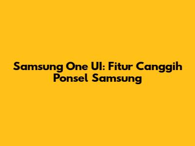 Samsung One UI: Fitur Canggih Ponsel Samsung