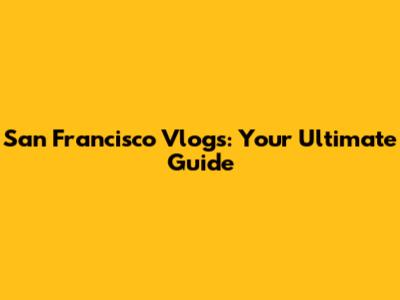 San Francisco Vlogs: Your Ultimate Guide