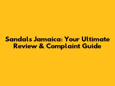Sandals Jamaica: Your Ultimate Review & Complaint Guide