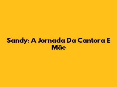 Sandy: A Jornada Da Cantora E Mãe