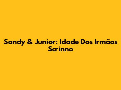 Sandy & Junior: Idade Dos Irmãos Scrinno