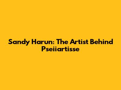 Sandy Harun: The Artist Behind Pseiiartisse