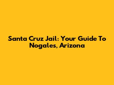 Santa Cruz Jail: Your Guide To Nogales, Arizona