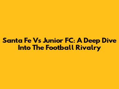 Santa Fe Vs Junior FC: A Deep Dive Into The Football Rivalry