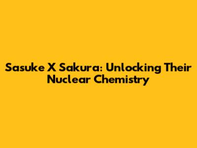 Sasuke X Sakura: Unlocking Their Nuclear Chemistry