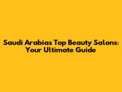Saudi Arabia's Top Beauty Salons: Your Ultimate Guide