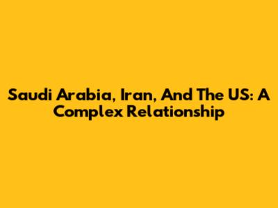 Saudi Arabia, Iran, And The US: A Complex Relationship
