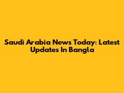 Saudi Arabia News Today: Latest Updates In Bangla