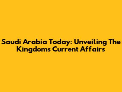Saudi Arabia Today: Unveiling The Kingdom's Current Affairs