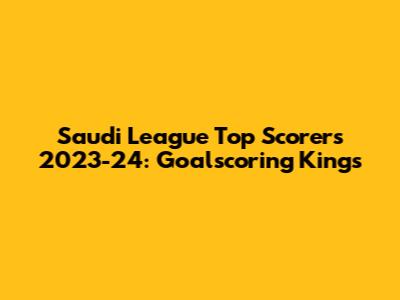 Saudi League Top Scorers 2023-24: Goalscoring Kings