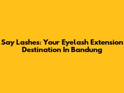 Say Lashes: Your Eyelash Extension Destination In Bandung