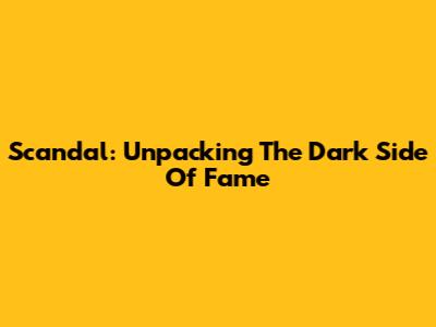 Scandal: Unpacking The Dark Side Of Fame