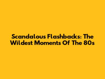 Scandalous Flashbacks: The Wildest Moments Of The 80s