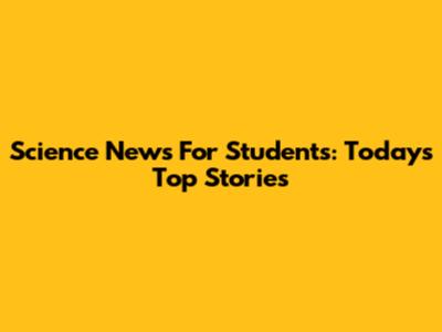 Science News For Students: Today's Top Stories