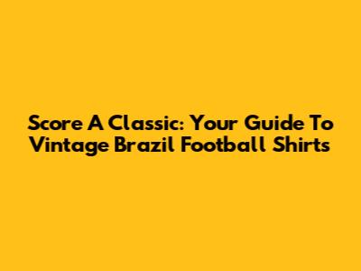 Score A Classic: Your Guide To Vintage Brazil Football Shirts