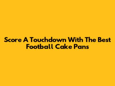 Score A Touchdown With The Best Football Cake Pans
