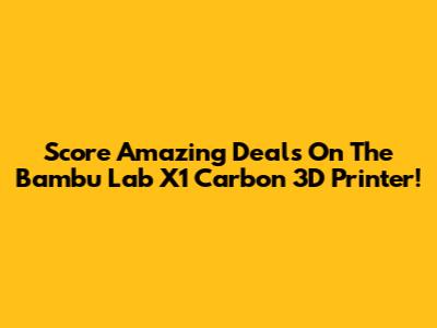 Score Amazing Deals On The Bambu Lab X1 Carbon 3D Printer!