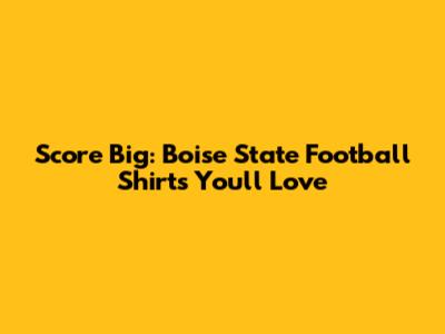 Score Big: Boise State Football Shirts You'll Love
