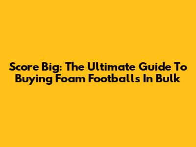 Score Big: The Ultimate Guide To Buying Foam Footballs In Bulk
