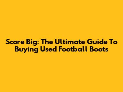 Score Big: The Ultimate Guide To Buying Used Football Boots
