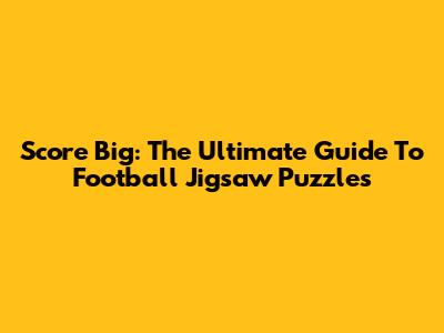 Score Big: The Ultimate Guide To Football Jigsaw Puzzles