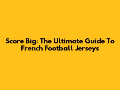 Score Big: The Ultimate Guide To French Football Jerseys