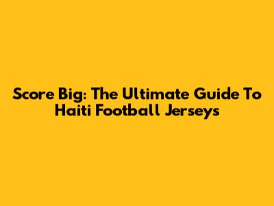 Score Big: The Ultimate Guide To Haiti Football Jerseys