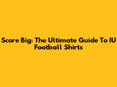 Score Big: The Ultimate Guide To IU Football Shirts