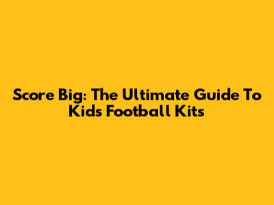 Score Big: The Ultimate Guide To Kids' Football Kits