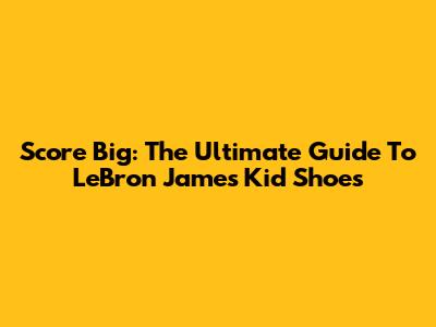 Score Big: The Ultimate Guide To LeBron James Kid Shoes