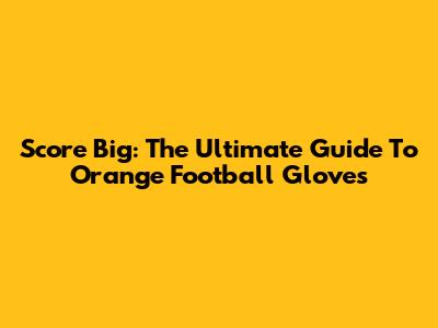 Score Big: The Ultimate Guide To Orange Football Gloves