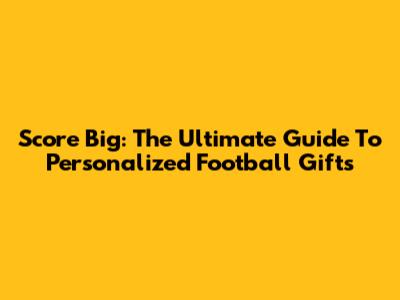 Score Big: The Ultimate Guide To Personalized Football Gifts