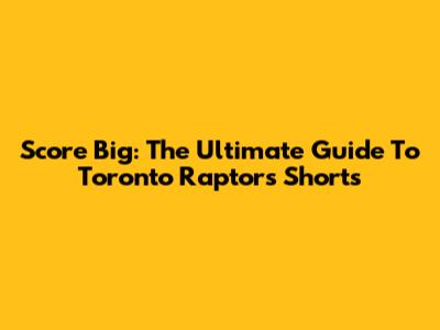 Score Big: The Ultimate Guide To Toronto Raptors Shorts