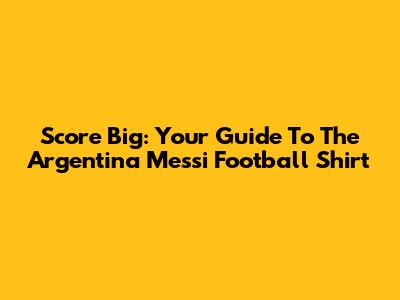 Score Big: Your Guide To The Argentina Messi Football Shirt