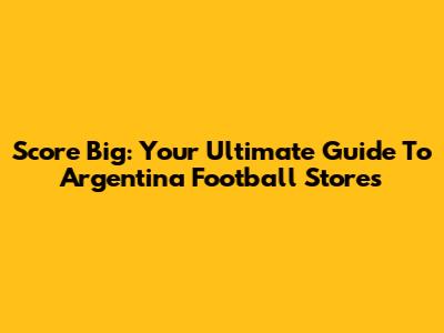 Score Big: Your Ultimate Guide To Argentina Football Stores