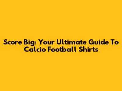 Score Big: Your Ultimate Guide To Calcio Football Shirts