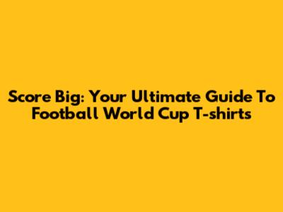Score Big: Your Ultimate Guide To Football World Cup T-shirts