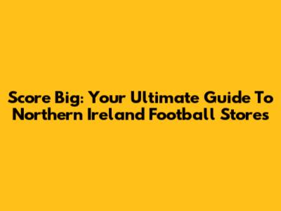 Score Big: Your Ultimate Guide To Northern Ireland Football Stores