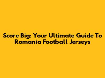 Score Big: Your Ultimate Guide To Romania Football Jerseys