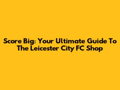 Score Big: Your Ultimate Guide To The Leicester City FC Shop