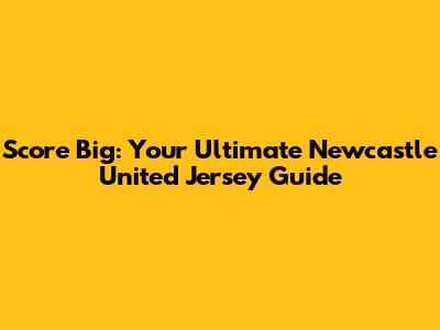 Score Big: Your Ultimate Newcastle United Jersey Guide